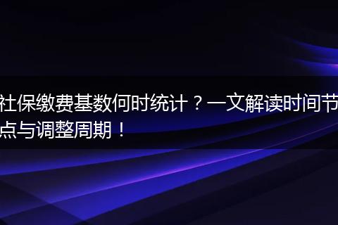 社保缴费基数何时统计？一文解读时间节点与调整周期！