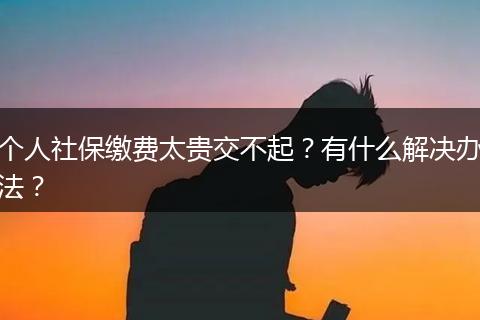 个人社保缴费太贵交不起？有什么解决办法？