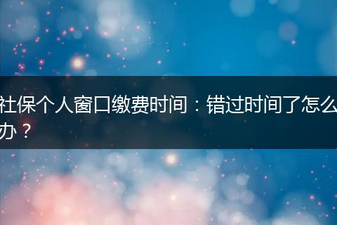 社保个人窗口缴费时间：错过时间了怎么办？