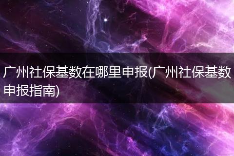 广州社保基数在哪里申报(广州社保基数申报指南)