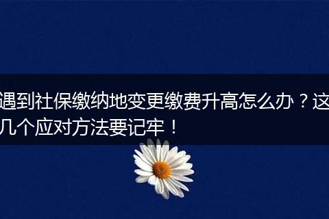 遇到社保缴纳地变更缴费升高怎么办？这几个应对方法要记牢！