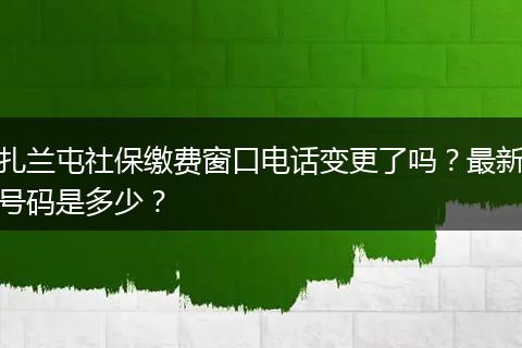 扎兰屯社保缴费窗口电话变更了吗？最新号码是多少？