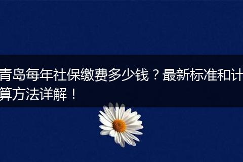 青岛每年社保缴费多少钱？最新标准和计算方法详解！