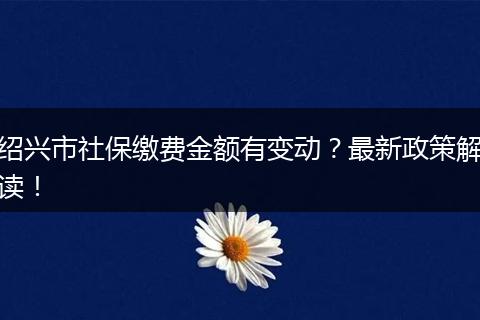 绍兴市社保缴费金额有变动？最新政策解读！