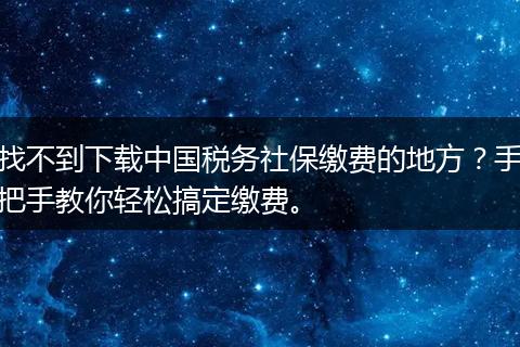 找不到下载中国税务社保缴费的地方？手把手教你轻松搞定缴费。