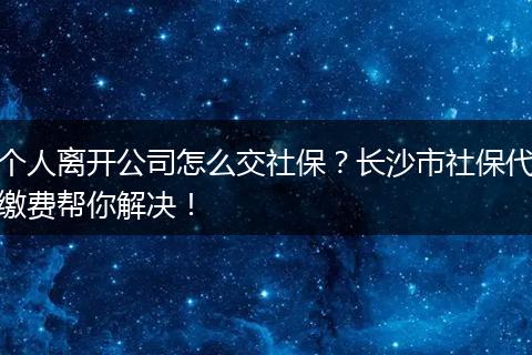 个人离开公司怎么交社保？长沙市社保代缴费帮你解决！