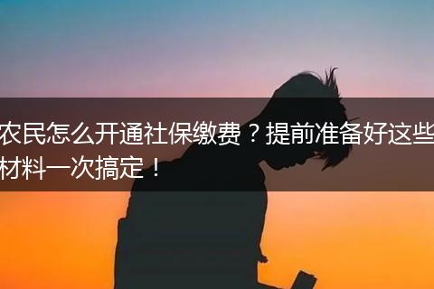 农民怎么开通社保缴费？提前准备好这些材料一次搞定！