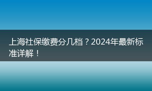 上海社保缴费分几档？2024年最新标准详解！