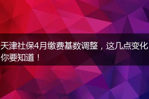 天津社保4月缴费基数调整,这几点变化你要知道!
