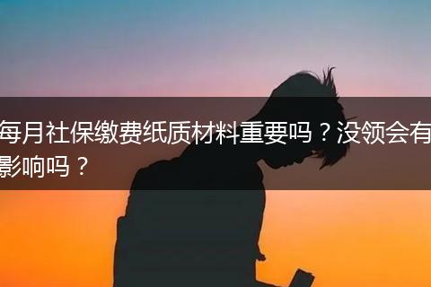 每月社保缴费纸质材料重要吗？没领会有影响吗？