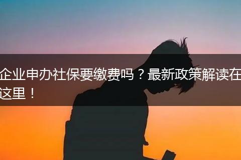 企业申办社保要缴费吗？最新政策解读在这里！