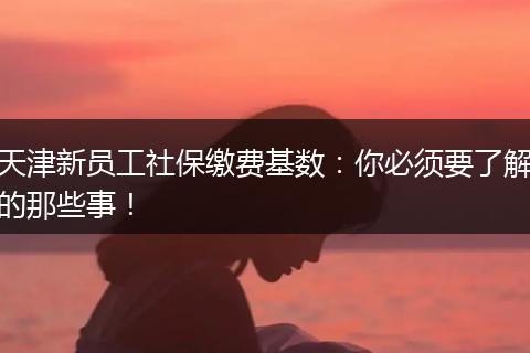 天津新员工社保缴费基数：你必须要了解的那些事！