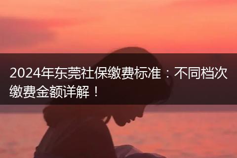 2024年东莞社保缴费标准：不同档次缴费金额详解！