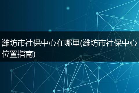 潍坊市社保中心在哪里(潍坊市社保中心位置指南)