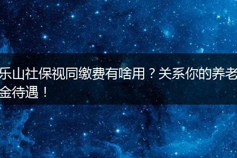 乐山社保视同缴费有啥用？关系你的养老金待遇！