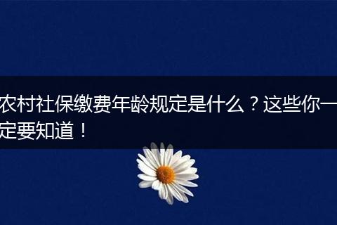 农村社保缴费年龄规定是什么？这些你一定要知道！
