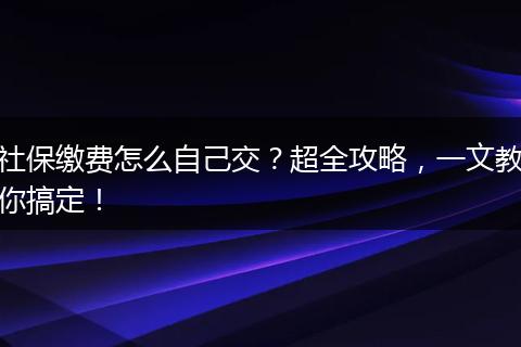 社保缴费怎么自己交？超全攻略，一文教你搞定！