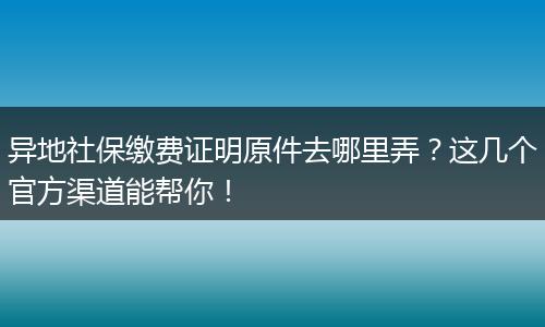 异地社保缴费证明原件去哪里弄？这几个官方渠道能帮你！