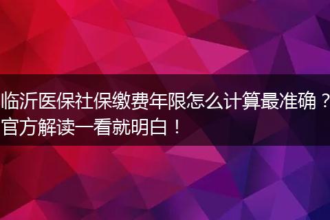 临沂医保社保缴费年限怎么计算最准确？官方解读一看就明白！