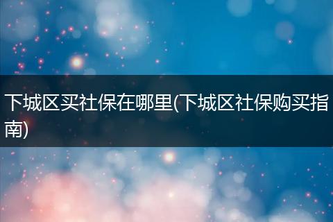 下城区买社保在哪里(下城区社保购买指南)