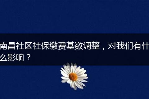 南昌社区社保缴费基数调整，对我们有什么影响？