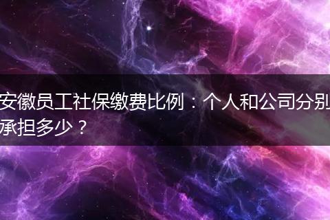 安徽员工社保缴费比例：个人和公司分别承担多少？