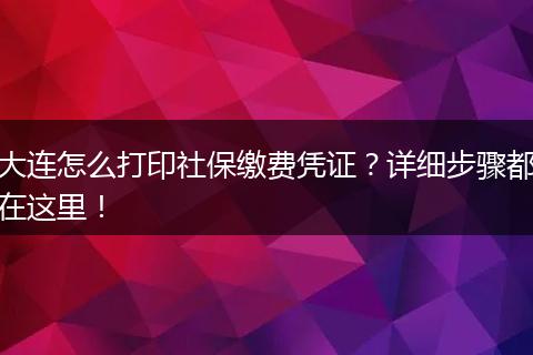 大连怎么打印社保缴费凭证？详细步骤都在这里！