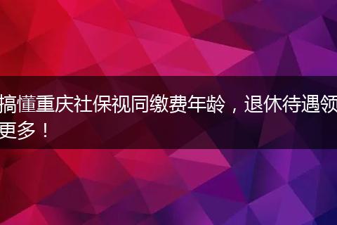 搞懂重庆社保视同缴费年龄，退休待遇领更多！