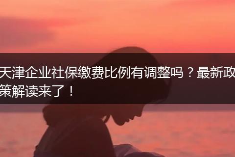 天津企业社保缴费比例有调整吗?最新政策解读来了!