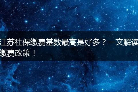 江苏社保缴费基数最高是好多？一文解读缴费政策！