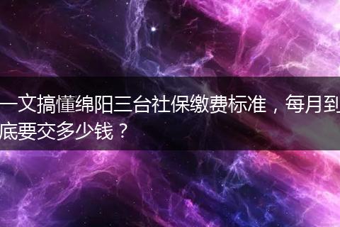 一文搞懂绵阳三台社保缴费标准，每月到底要交多少钱？