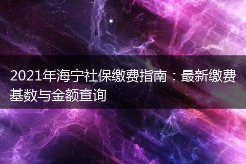 2021年海宁社保缴费指南:最新缴费基数与金额查询