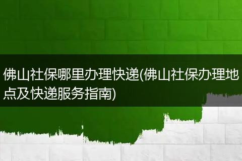 佛山社保哪里办理快递(佛山社保办理地点及快递服务指南)