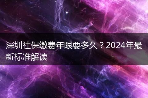 深圳社保缴费年限要多久？2024年最新标准解读
