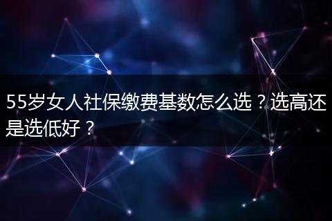 55岁女人社保缴费基数怎么选？选高还是选低好？