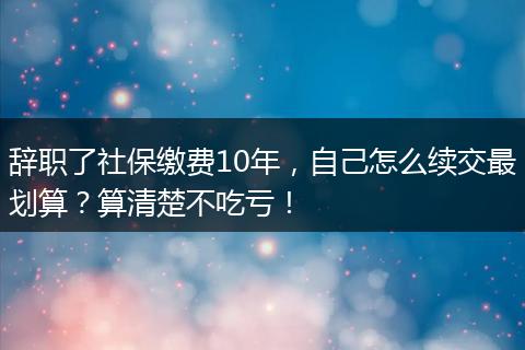 辞职了社保缴费10年，自己怎么续交最划算？算清楚不吃亏！