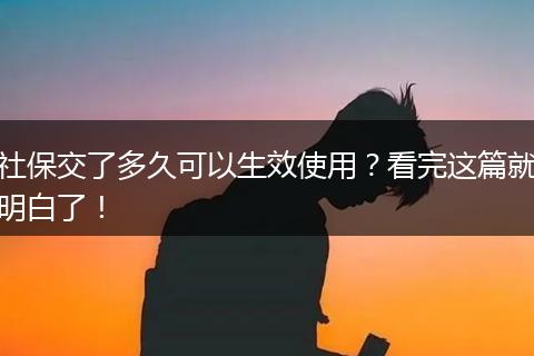 社保交了多久可以生效使用？看完这篇就明白了！