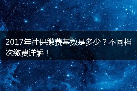 2017年社保缴费基数是多少？不同档次缴费详解！