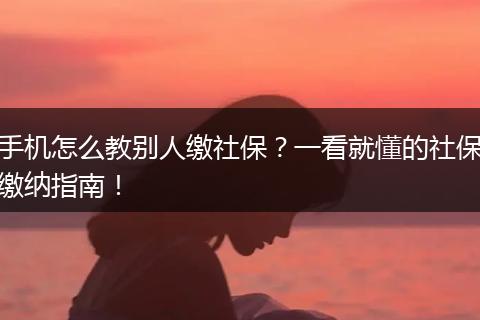 手机怎么教别人缴社保？一看就懂的社保缴纳指南！
