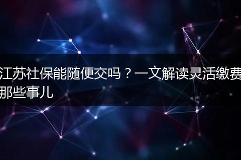 江苏社保能随便交吗？一文解读灵活缴费那些事儿