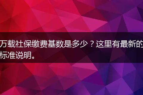 万载社保缴费基数是多少?这里有最新的标准说明。