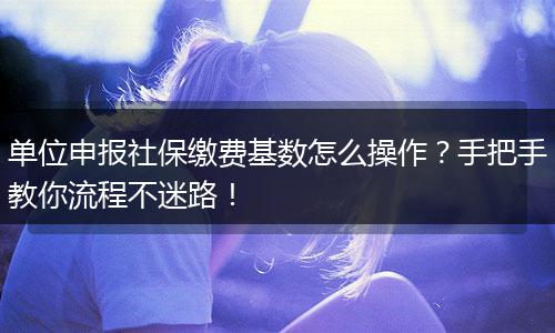单位申报社保缴费基数怎么操作？手把手教你流程不迷路！