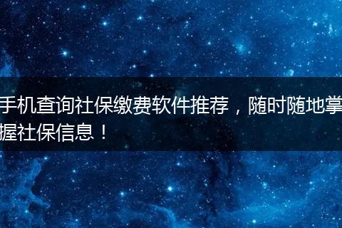 手机查询社保缴费软件推荐，随时随地掌握社保信息！