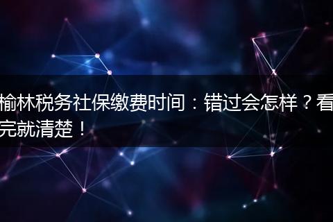 榆林税务社保缴费时间：错过会怎样？看完就清楚！