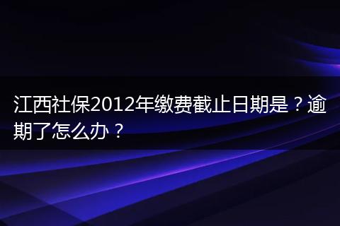 江西社保2012年缴费截止日期是?逾期了怎么办?
