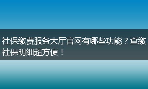 社保缴费服务大厅官网有哪些功能？查缴社保明细超方便！