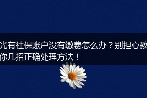 光有社保账户没有缴费怎么办？别担心教你几招正确处理方法！