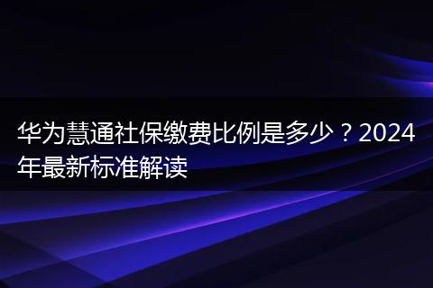 华为慧通社保缴费比例是多少？2024年最新标准解读