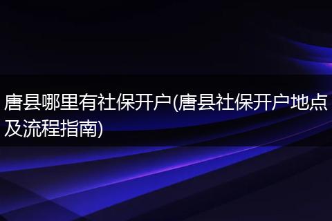 唐县哪里有社保开户(唐县社保开户地点及流程指南)