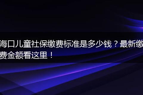 海口儿童社保缴费标准是多少钱?最新缴费金额看这里!
